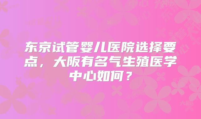 东京试管婴儿医院选择要点，大阪有名气生殖医学中心如何？