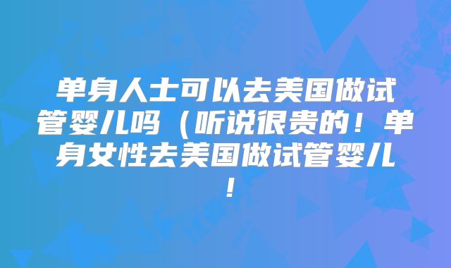 单身人士可以去美国做试管婴儿吗（听说很贵的！单身女性去美国做试管婴儿！