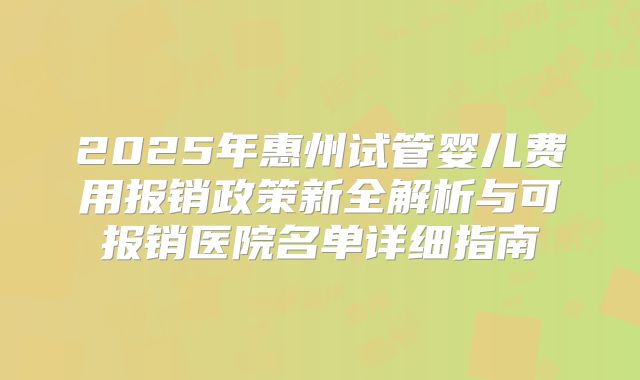2025年惠州试管婴儿费用报销政策新全解析与可报销医院名单详细指南