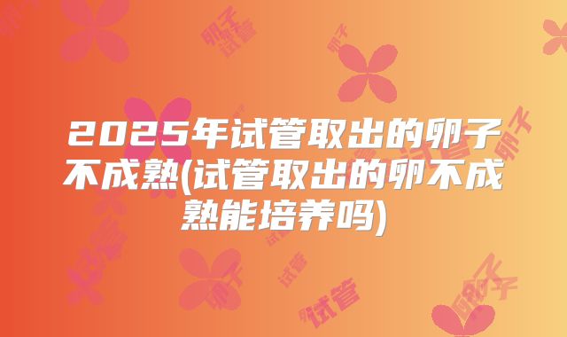 2025年试管取出的卵子不成熟(试管取出的卵不成熟能培养吗)