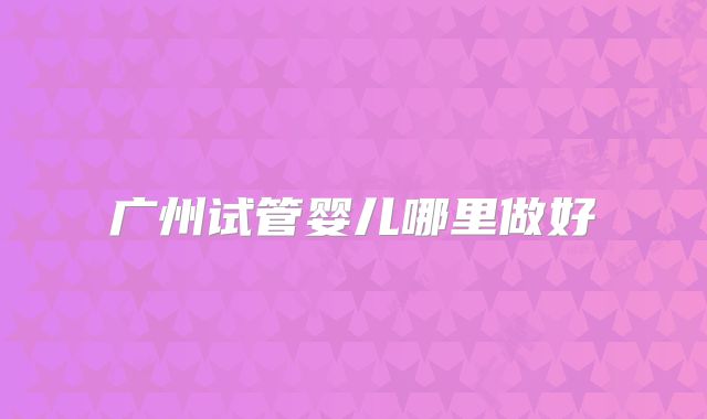 广州试管婴儿哪里做好