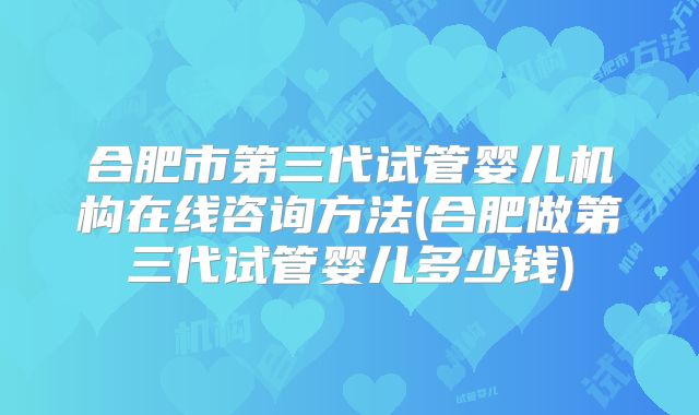 合肥市第三代试管婴儿机构在线咨询方法(合肥做第三代试管婴儿多少钱)