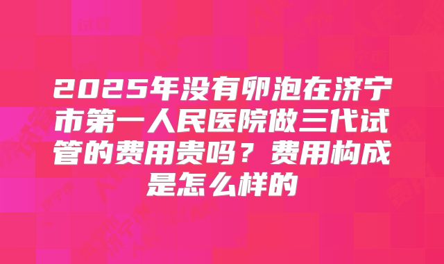 2025年没有卵泡在济宁市第一人民医院做三代试管的费用贵吗？费用构成是怎么样的
