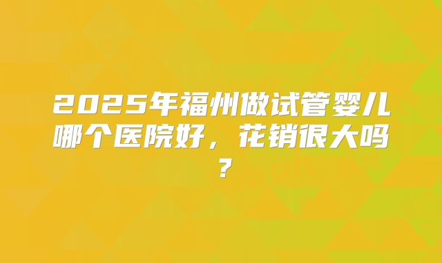 2025年福州做试管婴儿哪个医院好，花销很大吗？