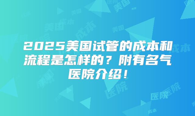 2025美国试管的成本和流程是怎样的?附有名气医院介绍!