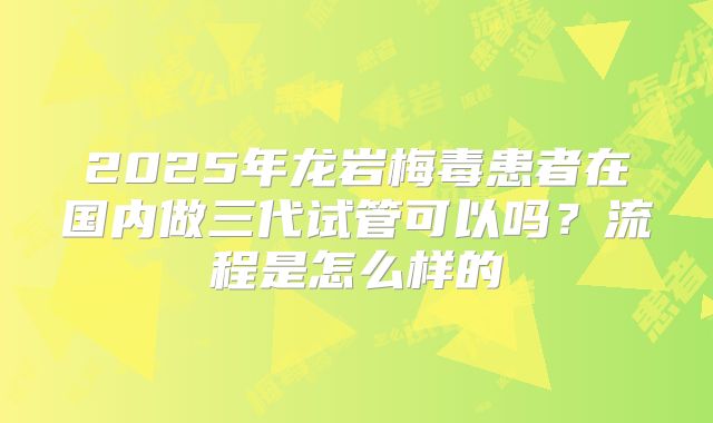 2025年龙岩梅毒患者在国内做三代试管可以吗？流程是怎么样的