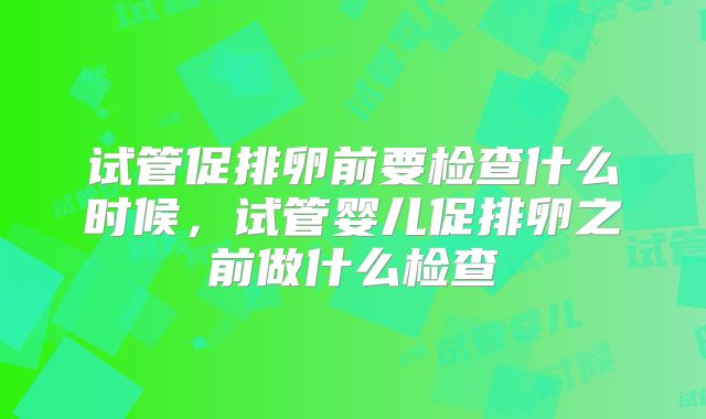 试管促排卵前要检查什么时候，试管婴儿促排卵之前做什么检查