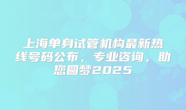 上海单身试管机构最新热线号码公布，专业咨询，助您圆梦2025