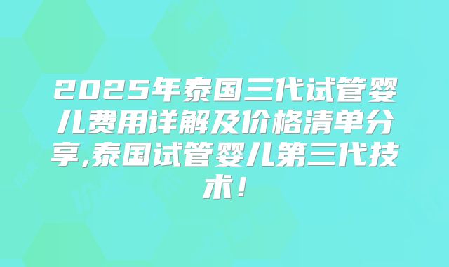 2025年泰国三代试管婴儿费用详解及价格清单分享,泰国试管婴儿第三代技术！