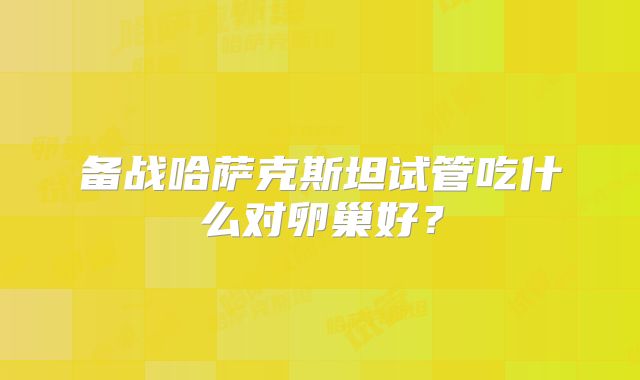 备战哈萨克斯坦试管吃什么对卵巢好？