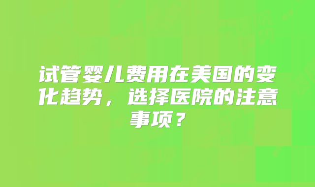 试管婴儿费用在美国的变化趋势，选择医院的注意事项？