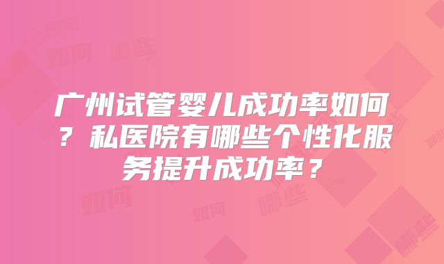 广州试管婴儿成功率如何？私医院有哪些个性化服务提升成功率？