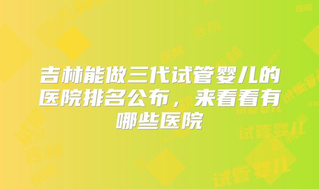 吉林能做三代试管婴儿的医院排名公布，来看看有哪些医院