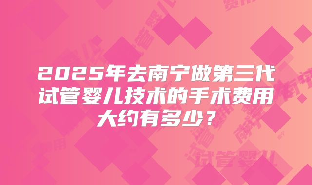 2025年去南宁做第三代试管婴儿技术的手术费用大约有多少？