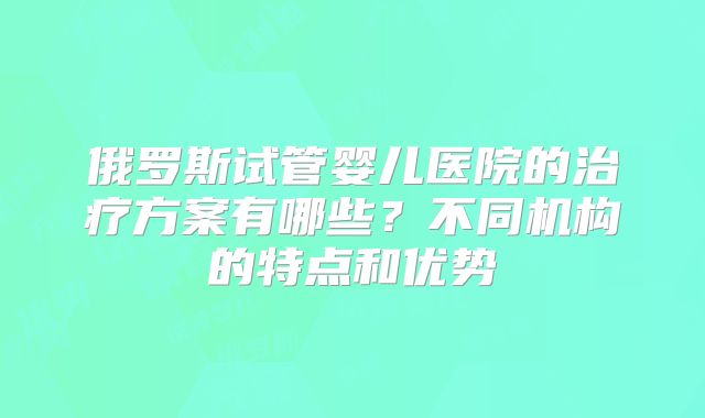 俄罗斯试管婴儿医院的治疗方案有哪些？不同机构的特点和优势