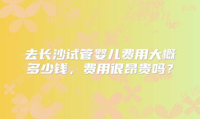 去长沙试管婴儿费用大概多少钱，费用很昂贵吗？