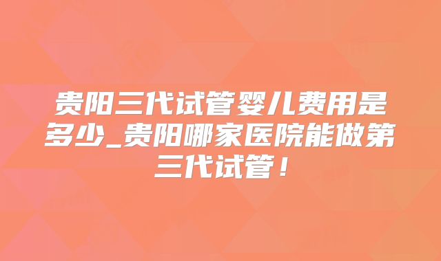 贵阳三代试管婴儿费用是多少_贵阳哪家医院能做第三代试管！