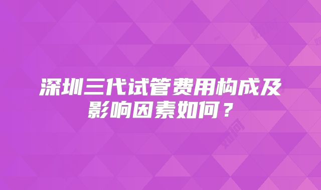 深圳三代试管费用构成及影响因素如何？