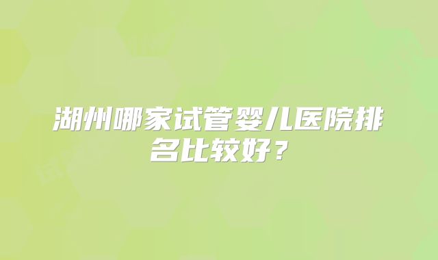 湖州哪家试管婴儿医院排名比较好？