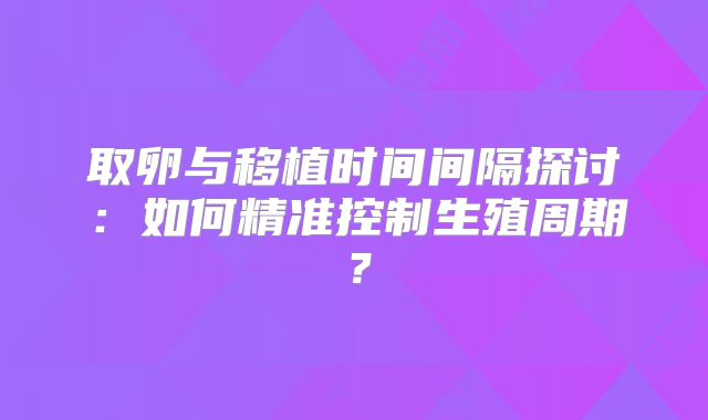 取卵与移植时间间隔探讨：如何精准控制生殖周期？