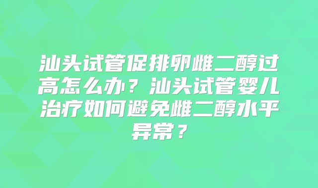 汕头试管促排卵雌二醇过高怎么办？汕头试管婴儿治疗如何避免雌二醇水平异常？
