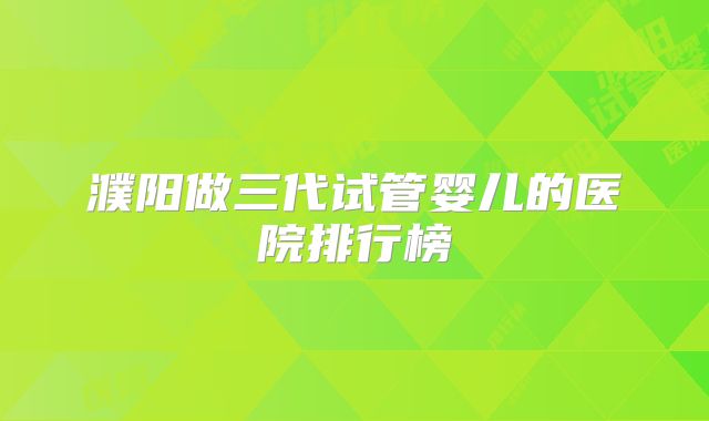 濮阳做三代试管婴儿的医院排行榜