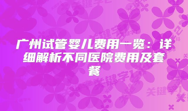 广州试管婴儿费用一览：详细解析不同医院费用及套餐