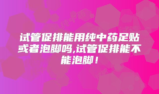 试管促排能用纯中药足贴或者泡脚吗,试管促排能不能泡脚!