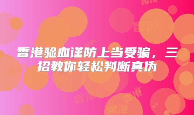 香港验血谨防上当受骗，三招教你轻松判断真伪