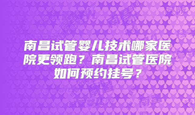 南昌试管婴儿技术哪家医院更领跑？南昌试管医院如何预约挂号？