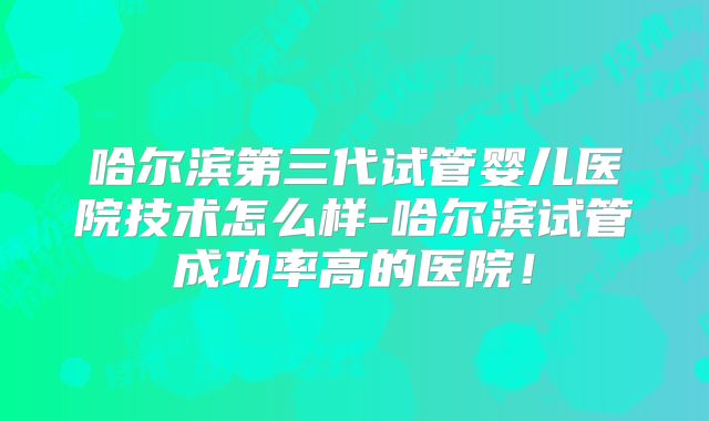 哈尔滨第三代试管婴儿医院技术怎么样-哈尔滨试管成功率高的医院！