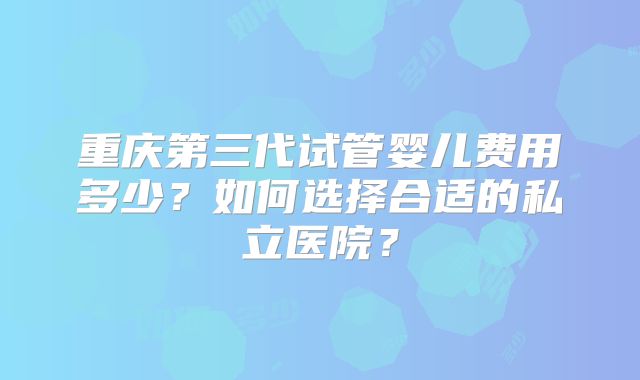 重庆第三代试管婴儿费用多少？如何选择合适的私立医院？