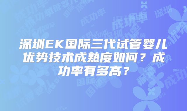 深圳EK国际三代试管婴儿优势技术成熟度如何？成功率有多高？