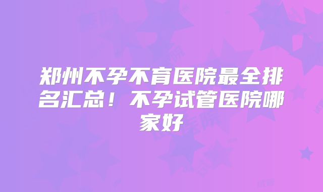 郑州不孕不育医院最全排名汇总！不孕试管医院哪家好