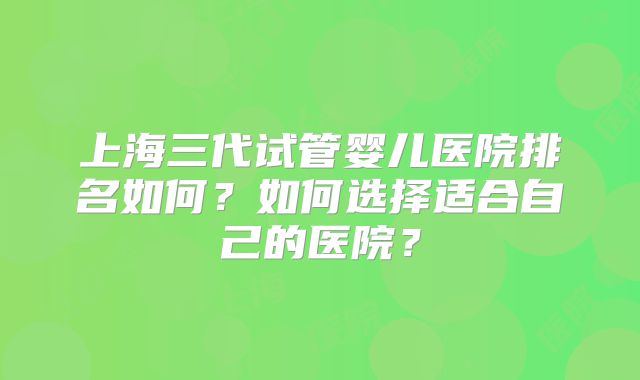 上海三代试管婴儿医院排名如何？如何选择适合自己的医院？