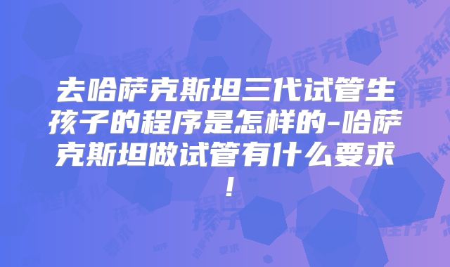 去哈萨克斯坦三代试管生孩子的程序是怎样的-哈萨克斯坦做试管有什么要求！