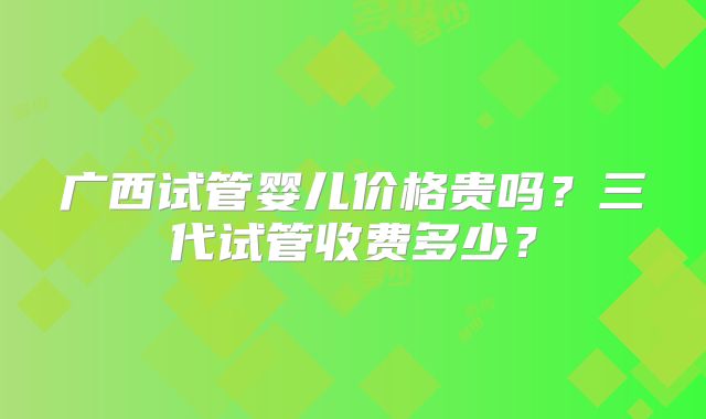 广西试管婴儿价格贵吗？三代试管收费多少？