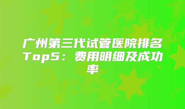 广州第三代试管医院排名Top5：费用明细及成功率