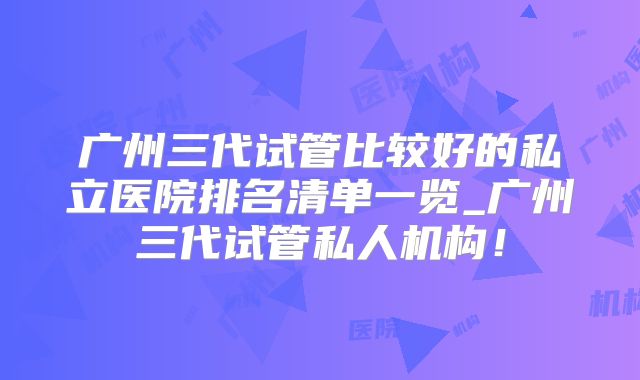 广州三代试管比较好的私立医院排名清单一览_广州三代试管私人机构！