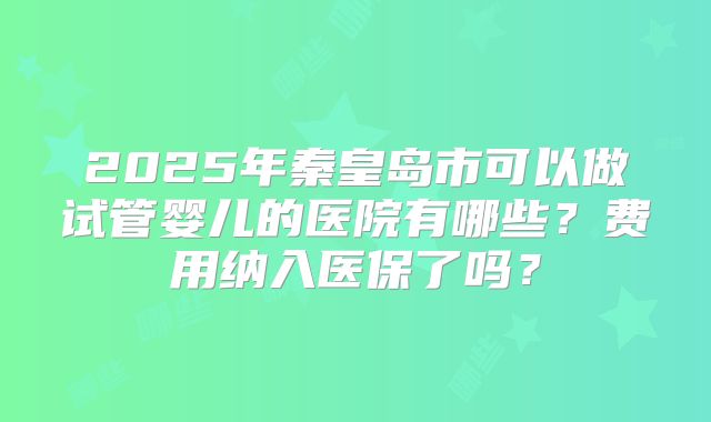 2025年秦皇岛市可以做试管婴儿的医院有哪些？费用纳入医保了吗？