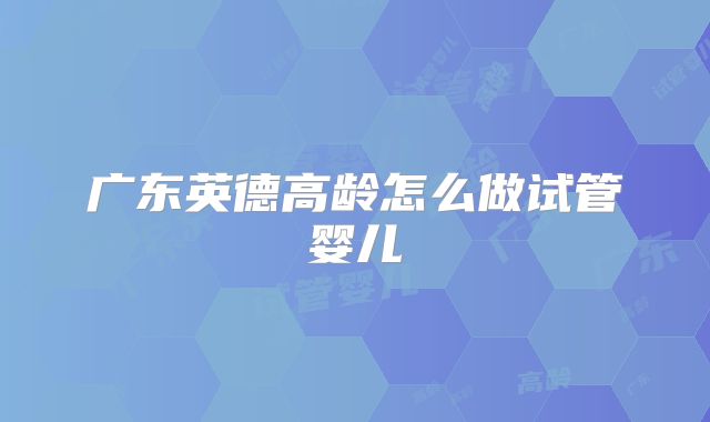 广东英德高龄怎么做试管婴儿