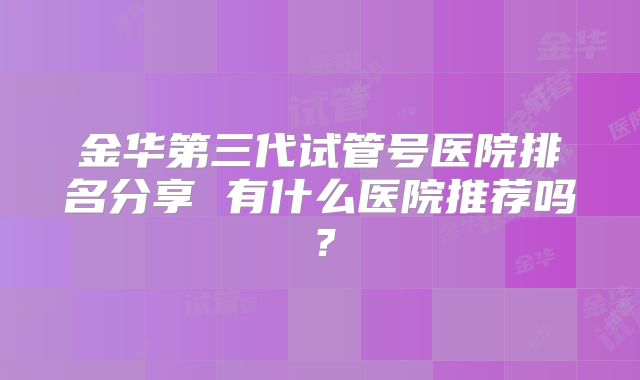 金华第三代试管号医院排名分享 有什么医院推荐吗？