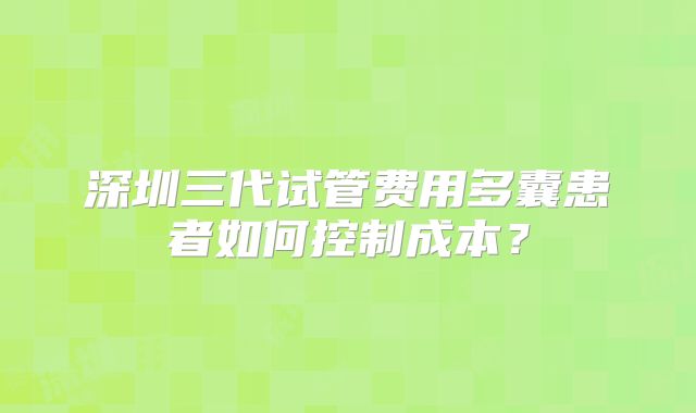 深圳三代试管费用多囊患者如何控制成本？