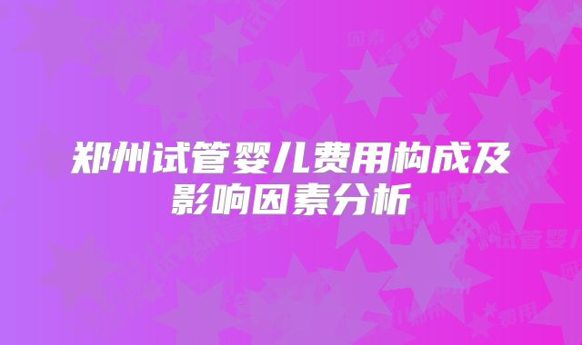 郑州试管婴儿费用构成及影响因素分析