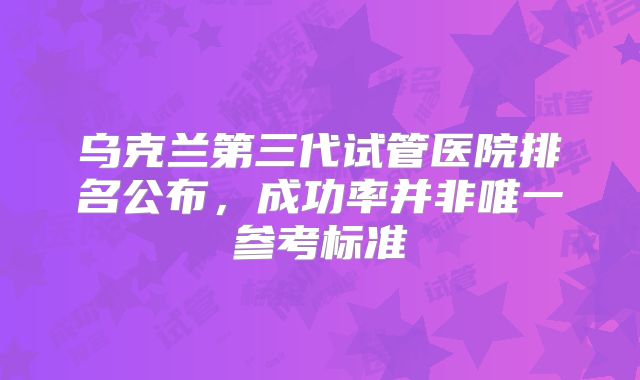 乌克兰第三代试管医院排名公布，成功率并非唯一参考标准