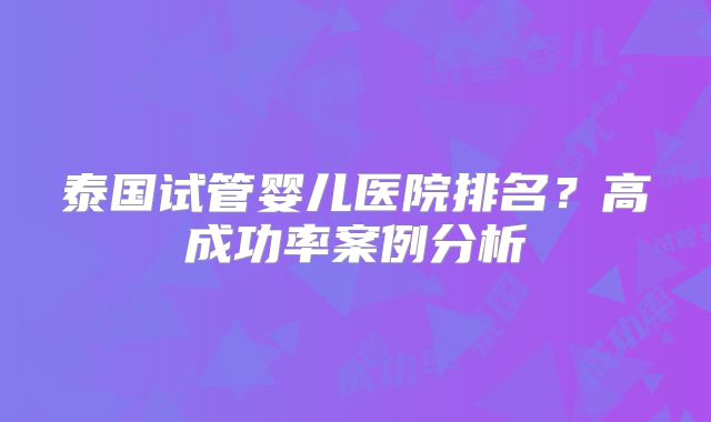 泰国试管婴儿医院排名？高成功率案例分析