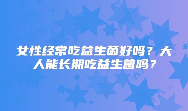 女性经常吃益生菌好吗？大人能长期吃益生菌吗？