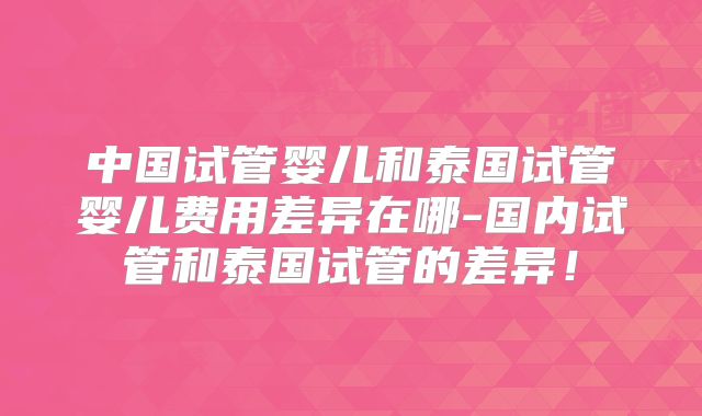 中国试管婴儿和泰国试管婴儿费用差异在哪-国内试管和泰国试管的差异!