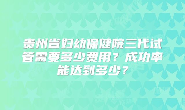 贵州省妇幼保健院三代试管需要多少费用？成功率能达到多少？