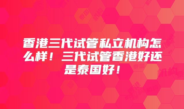香港三代试管私立机构怎么样！三代试管香港好还是泰国好！